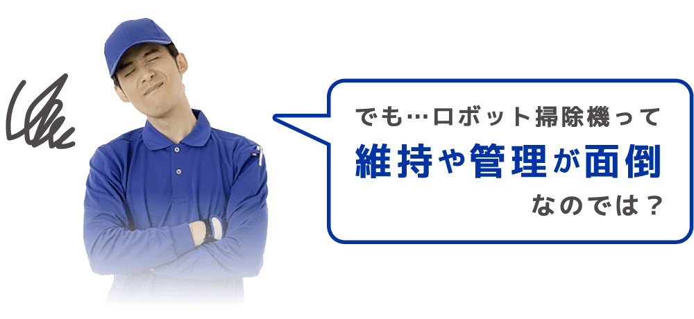 でも…ロボット掃除機って 維持や管理が面倒 なのでは？