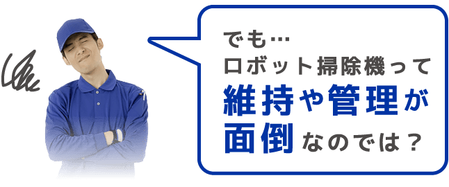 でも…ロボット掃除機って 維持や管理が面倒 なのでは？