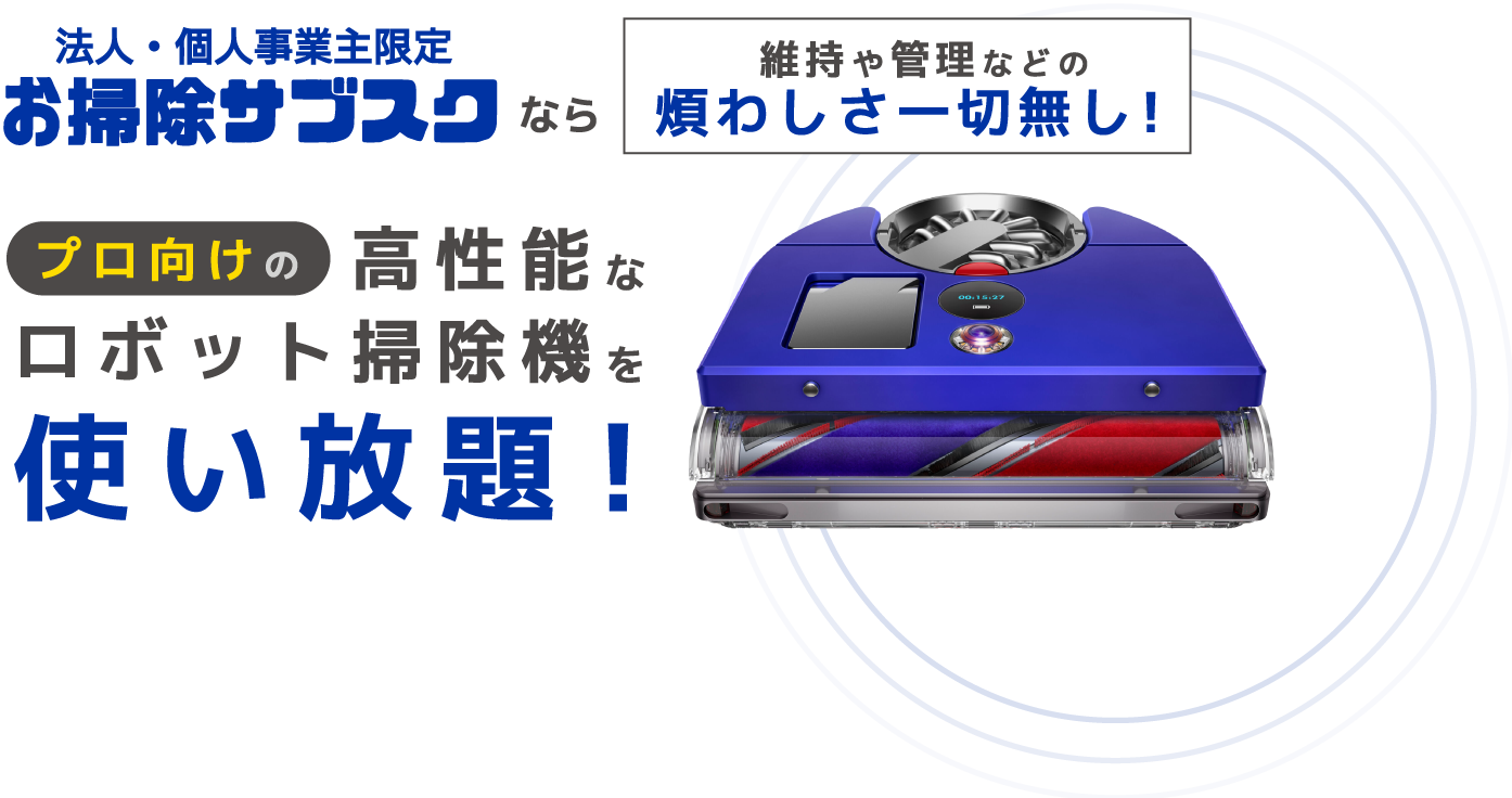 法人・個人事業主限定 お掃除サブスク なら 維持や管理などの煩わしさ一切無し！ プロ向け 高性能な ロボット掃除機を 使い放題！