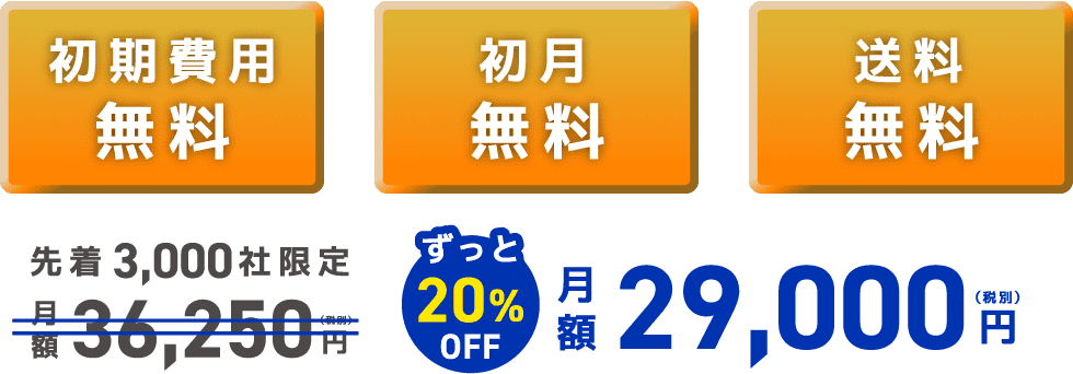 初期費用 無料 初月 無料 送料 無料 先着3,000社限定 月額 36,250 (税別)円 ずっと20% OFF 月額 29,000 （税別）円