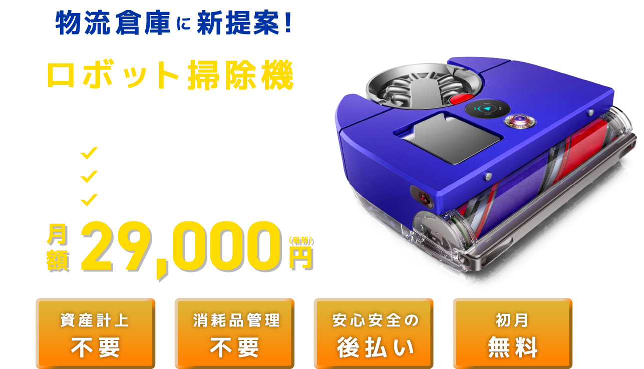 物流倉庫に新提案！ロボット掃除機定額レンタル 大規模フロアの清掃効率UP 清掃コストの削減 ずっと定額で利用できる 月額 29,000 (税別)円 資産計上不要 消耗品管理 不要 安心安全の後払い 初月無料