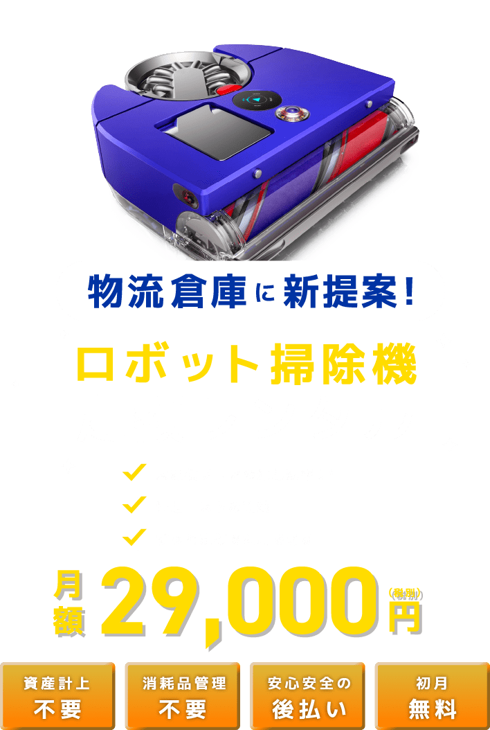 物流倉庫に新提案！ロボット掃除機定額レンタル 大規模フロアの清掃効率UP 清掃コストの削減 ずっと定額で利用できる 月額 29,000 (税別)円 資産計上不要 消耗品管理 不要 安心安全の後払い 初月無料