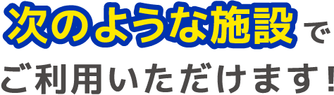 次のような施設でご利用いただけます！